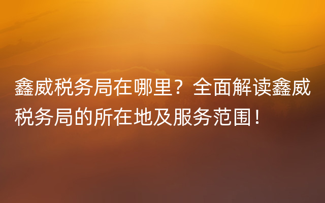 鑫威税务局在哪里？全面解读鑫威税务局的所在地及服务范围！