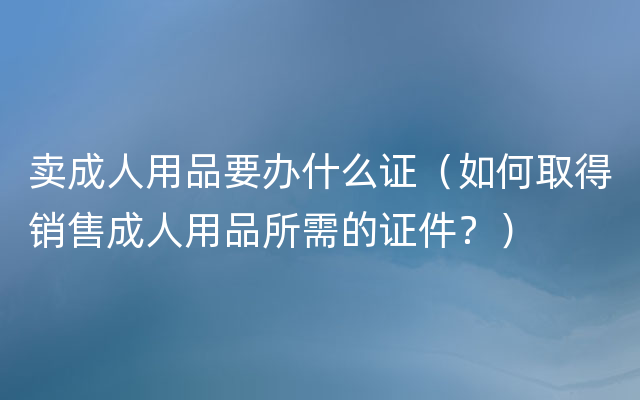 卖成人用品要办什么证（如何取得销售成人用品所需