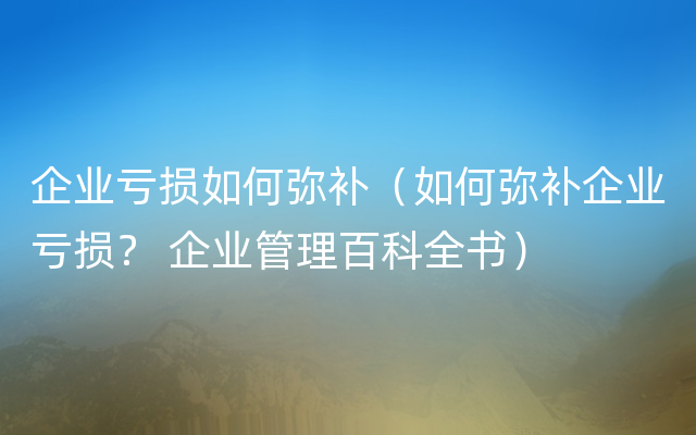 企业亏损如何弥补（如何弥补企业亏损？ 企业管理百科全书）