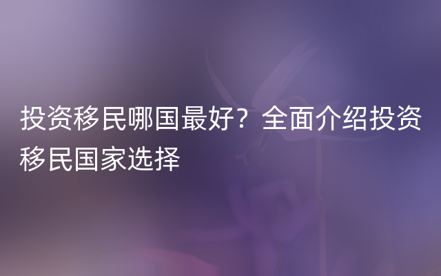 投资移民哪国最好？全面介绍投资移民国家选择