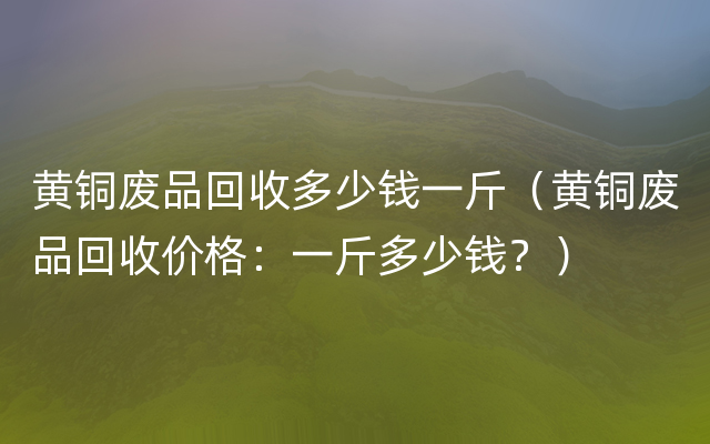 黄铜废品回收多少钱一斤（黄铜废品回收价格：一斤多少钱？）