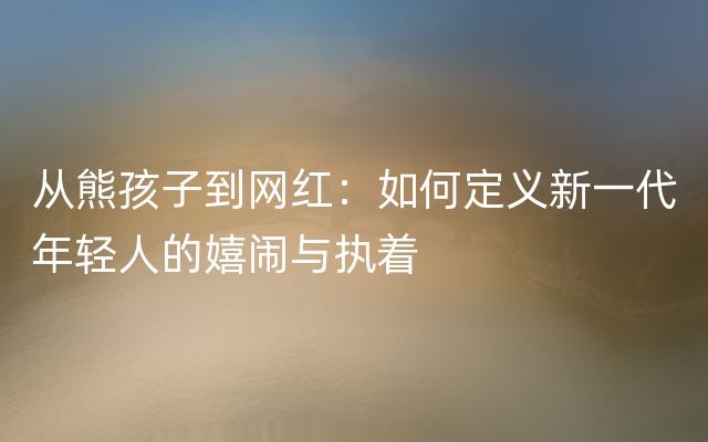 从熊孩子到网红：如何定义新一代年轻人的嬉闹与执着