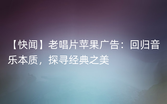 【快闻】老唱片苹果广告：回归音乐本质，探寻经典之美