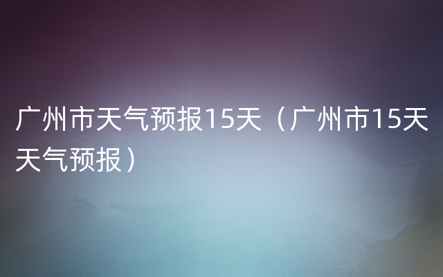 广州市天气预报15天（广州市15天天气预报）