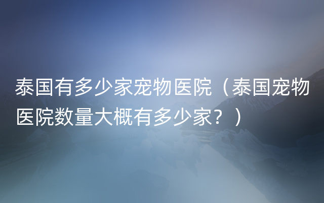 泰国有多少家宠物医院（泰国宠物医院数量大概有多少家？）