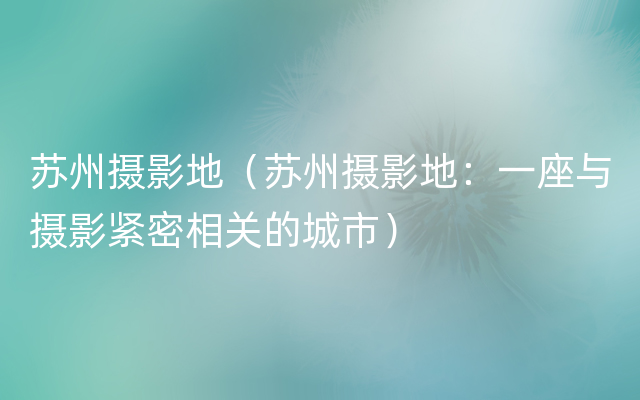 苏州摄影地（苏州摄影地：一座与摄影紧密相关的城市）