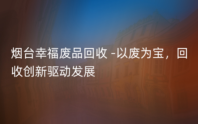 烟台幸福废品回收 -以废为宝，回收创新驱动发展