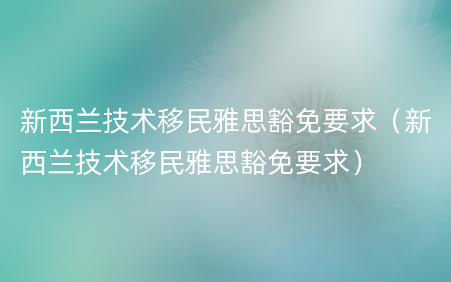 新西兰技术移民雅思豁免要求（新西兰技术移民雅思豁免要求）