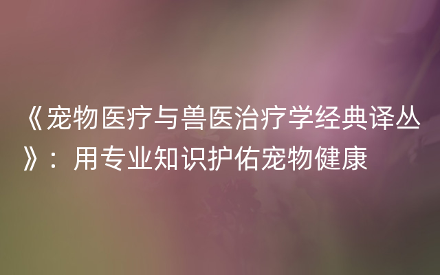 《宠物医疗与兽医治疗学经典译丛》：用专业知识护佑宠物健康