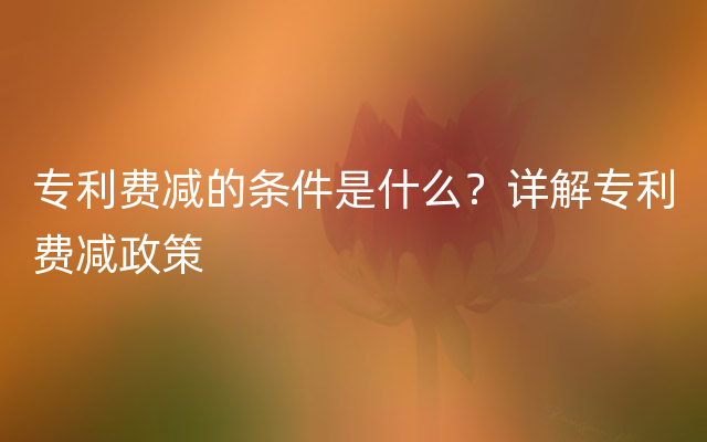 专利费减的条件是什么？详解专利费减政策