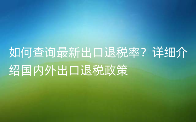 如何查询最新出口退税率？详细介绍国内外出口退税政策