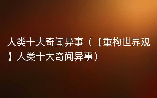 人类十大奇闻异事（【重构世界观】人类十大奇闻异