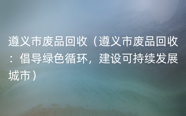 遵义市废品回收（遵义市废品回收：倡导绿色循环，建设可持续发展城市）