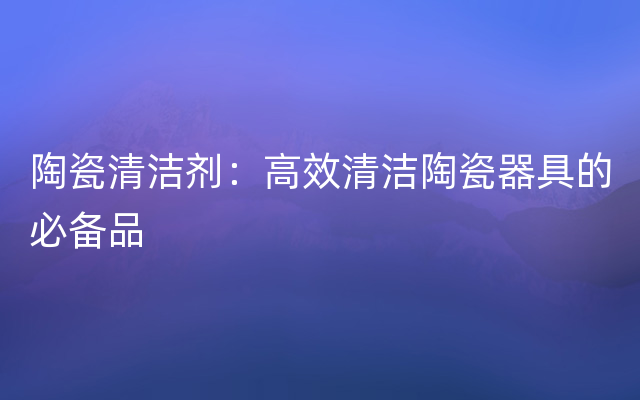 陶瓷清洁剂：高效清洁陶瓷器具的必备品