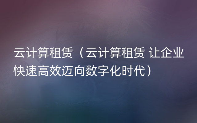 云计算租赁（云计算租赁 让企业快速高效迈向数字化时代）