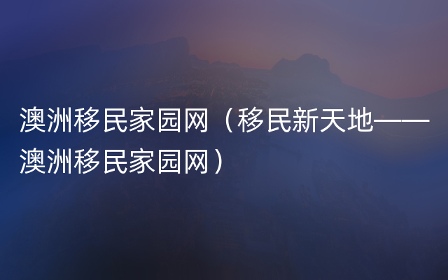 澳洲移民家园网（移民新天地——澳洲移民家园网）