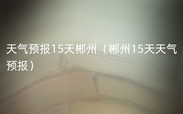 天气预报15天郴州（郴州15天天气预报）