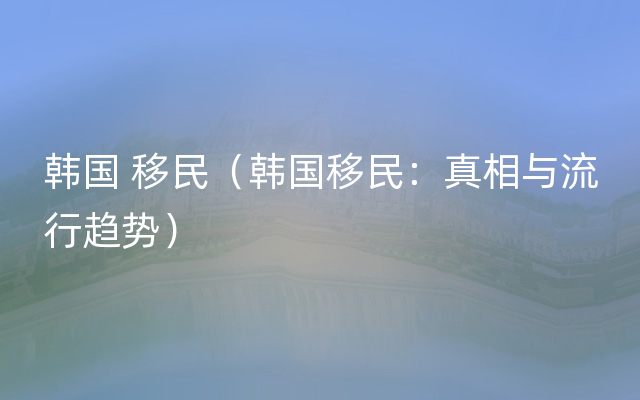 韩国 移民（韩国移民：真相与流行趋势）