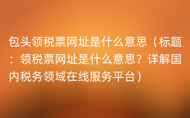 包头领税票网址是什么意思（标题：领税票网址是什么意思？详解国内税务领域在线服务平