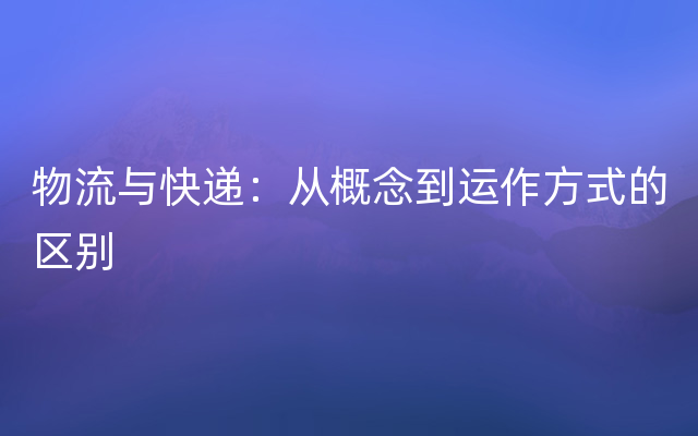 物流与快递：从概念到运作方式的区别