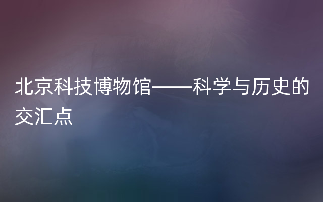 北京科技博物馆——科学与历史的交汇点