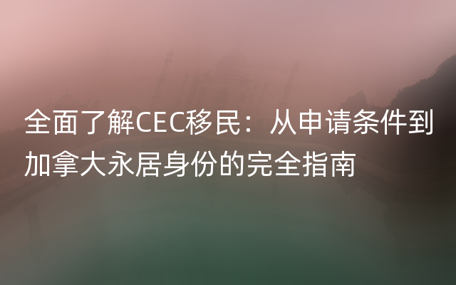 全面了解CEC移民：从申请条件到加拿大永居身份的