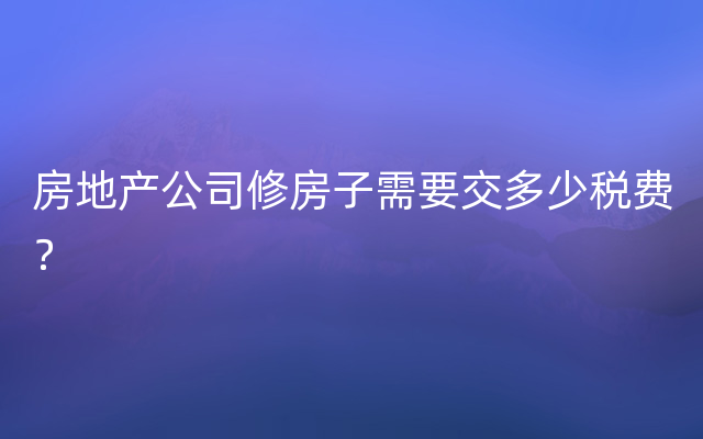 房地产公司修房子需要交多少税费？