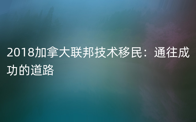 2018加拿大联邦技术移民：通往成功的道路