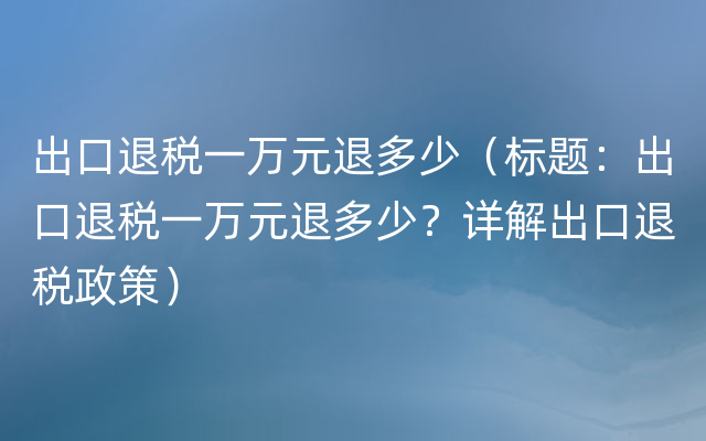 出口退税一万元退多少（标题：出口退税一万元退多少？详解出口退税政策）