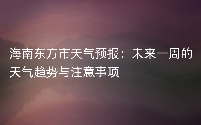 海南东方市天气预报：未来一周的天气趋势与注意事项