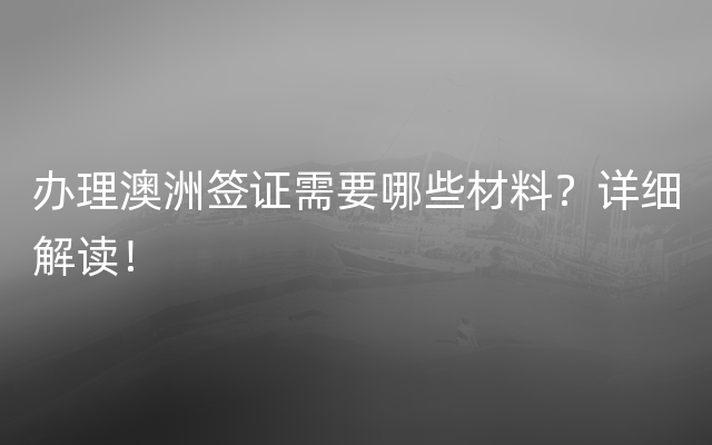 办理澳洲签证需要哪些材料？详细解读！