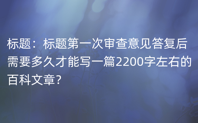 标题：标题第一次审查意见答复后需要多久才能写一篇2200字左右的百科文章？