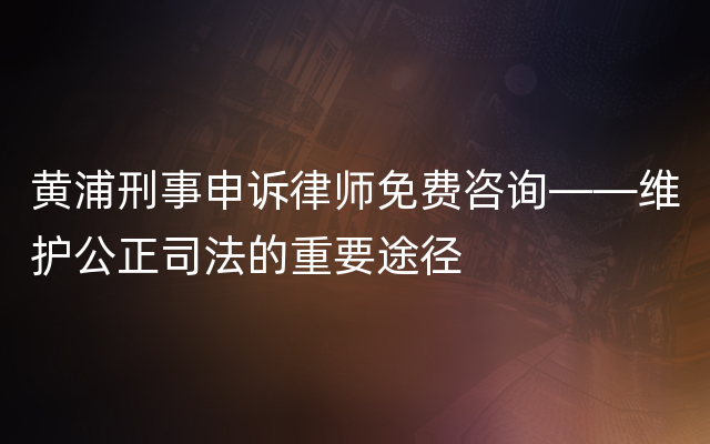 黄浦刑事申诉律师免费咨询——维护公正司法的重要途径