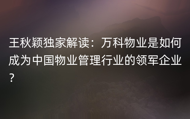 王秋颖独家解读：万科物业是如何成为中国物业管理行业的领军企业？