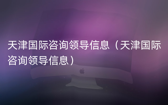 天津国际咨询领导信息（天津国际咨询领导信息）