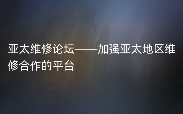 亚太维修论坛——加强亚太地区维修合作的平台