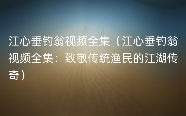 江心垂钓翁视频全集（江心垂钓翁视频全集：致敬传统渔民的江湖传奇）