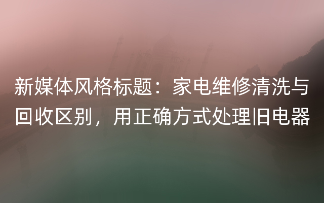 新媒体风格标题：家电维修清洗与回收区别，用正确方式处理旧电器