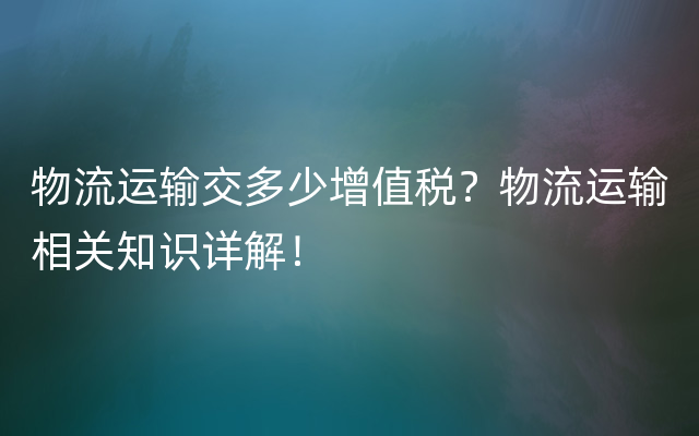 物流运输交多少增值税？物流运输相关知识详解！