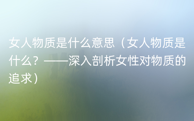 女人物质是什么意思（女人物质是什么？——深入剖析女性对物质的追求）