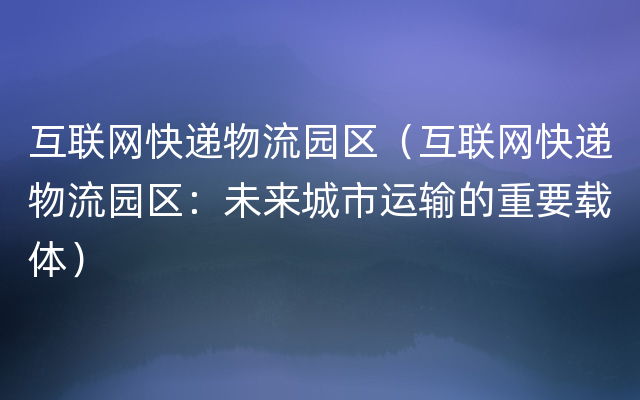 互联网快递物流园区（互联网快递物流园区：未来城市运输的重要载体）