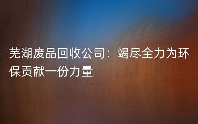 芜湖废品回收公司：竭尽全力为环保贡献一份力量