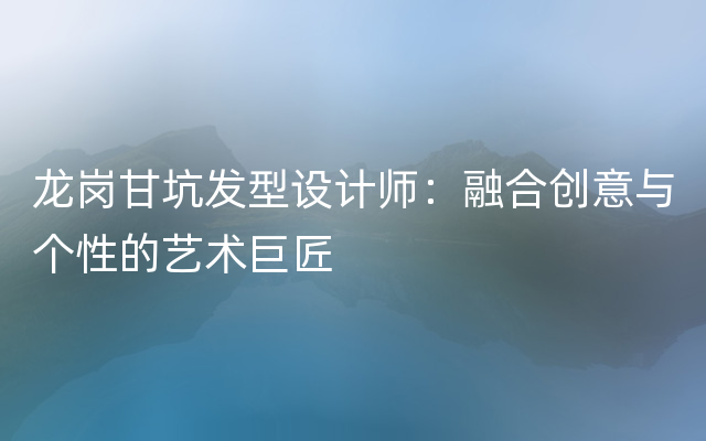 龙岗甘坑发型设计师：融合创意与个性的艺术巨匠