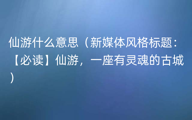 仙游什么意思（新媒体风格标题：【必读】仙游，一