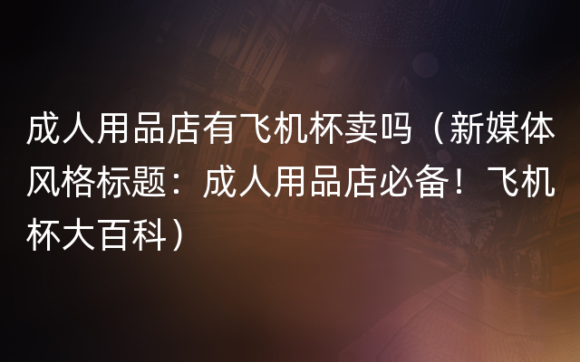 成人用品店有飞机杯卖吗（新媒体风格标题：成人用品店必备！飞机杯大百科）