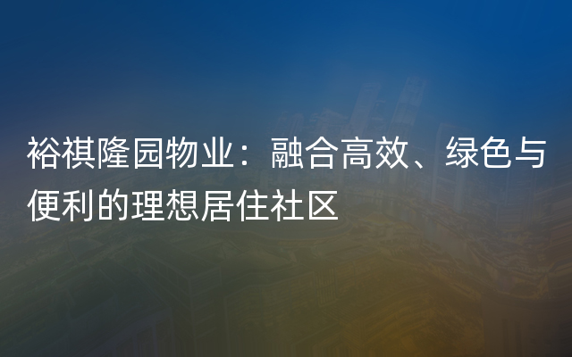 裕祺隆园物业：融合高效、绿色与便利的理想居住社区