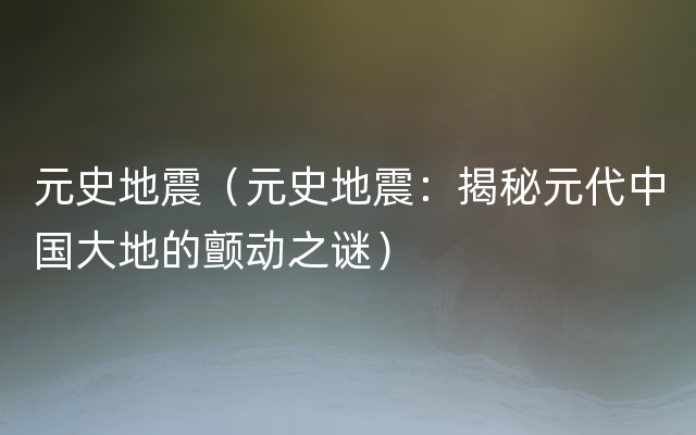 元史地震（元史地震：揭秘元代中国大地的颤动之谜）