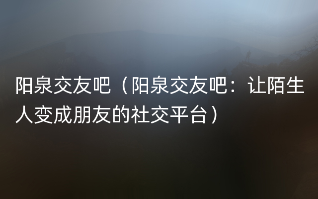 阳泉交友吧（阳泉交友吧：让陌生人变成朋友的社交平台）