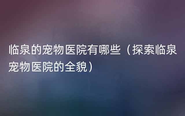 临泉的宠物医院有哪些（探索临泉宠物医院的全貌）