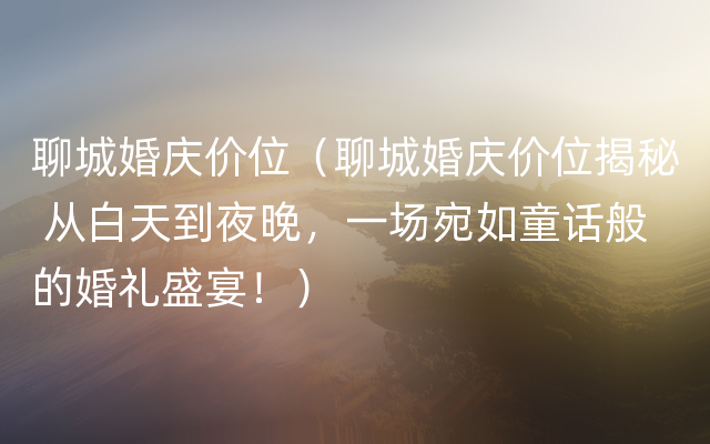 聊城婚庆价位（聊城婚庆价位揭秘 从白天到夜晚，一场宛如童话般的婚礼盛宴！）